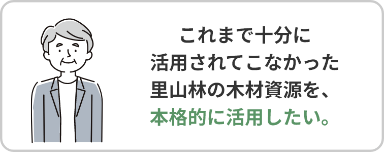 これまで十分に活用されてこなかった里山林の木材資源を、本格的に活用したい。